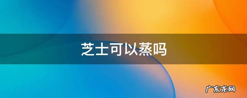 芝士可以蒸吗 芝士可以直接蒸吗
