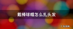 戴棒球帽怎么扎头发 戴棒球帽怎么扎头发好看视频
