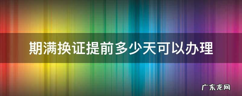 期满换证提前多少天可以办理 期满换证提前多少天可以办理 例如