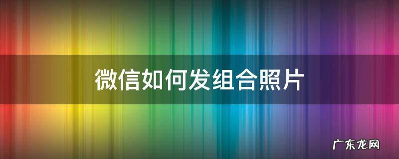 微信如何发组合照片给好友 微信如何发组合照片