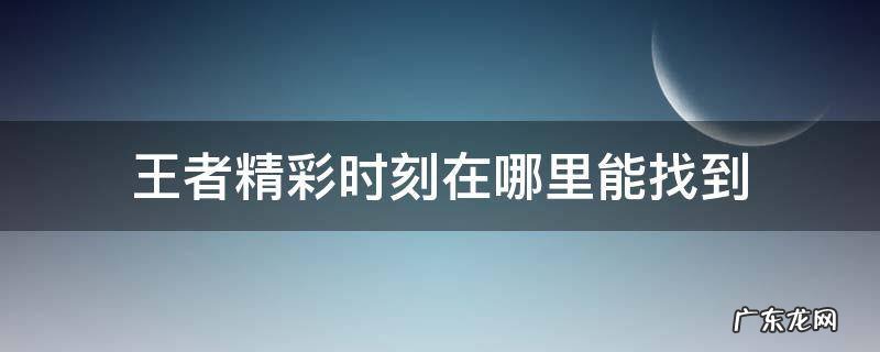 王者精彩时刻在哪里能找到 王者精彩时刻在哪里能找到营地