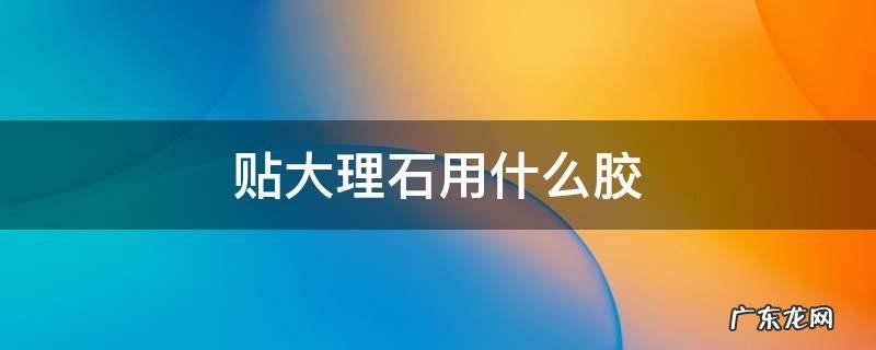 贴大理石用什么胶 贴大理石用什么胶比较好