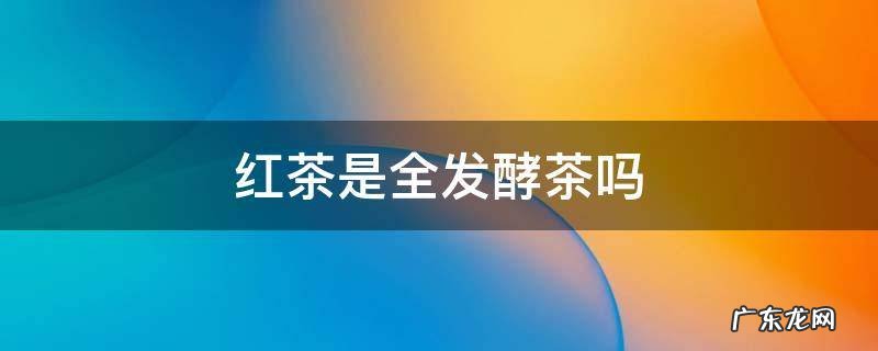 红茶为什么是全发酵茶 红茶是全发酵茶吗