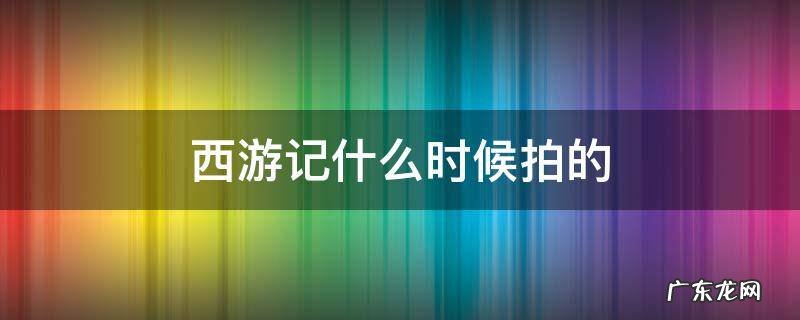 老版西游记什么时候拍的 西游记什么时候拍的