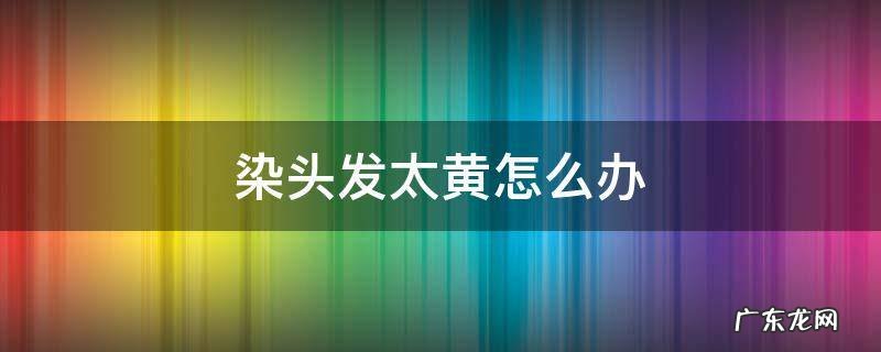 染头发太黄怎么办 头发染太黄了要怎样处理