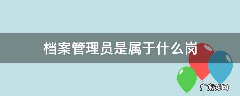 档案管理员是属于什么岗 档案员的职责是什么