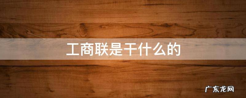 工商联是干什么的单位 工商联是干什么的