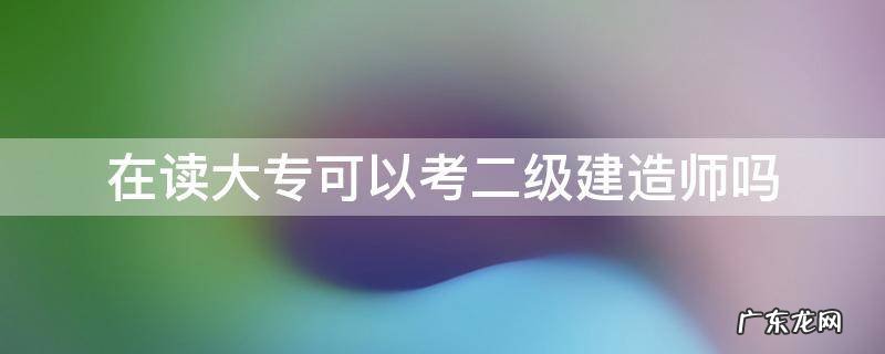 在读大专可以考二级建造师吗 大专学历可以考二级建造师吗