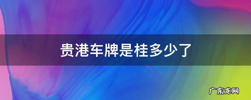 贵港车牌是桂多少了 贵 桂 车牌