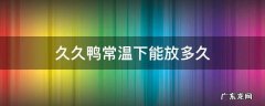 久久鸭放冰箱能放几天 久久鸭常温下能放多久