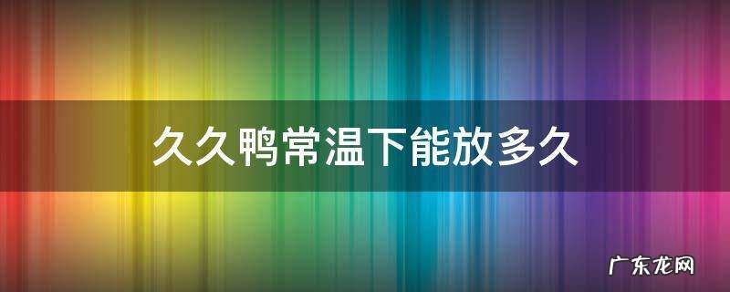 久久鸭放冰箱能放几天 久久鸭常温下能放多久