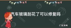 汽车挡风玻璃刮花了能修复吗 汽车玻璃刮花了可以修复吗