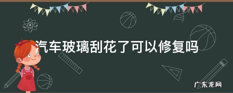 汽车挡风玻璃刮花了能修复吗 汽车玻璃刮花了可以修复吗