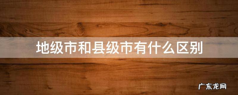地级市和县级市有什么区别吗 地级市和县级市有什么区别