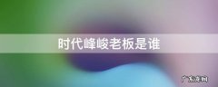 北京时代峰峻老板是谁 时代峰峻老板是谁