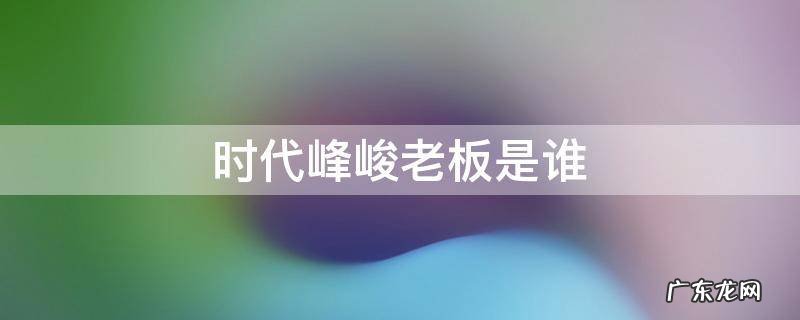 北京时代峰峻老板是谁 时代峰峻老板是谁