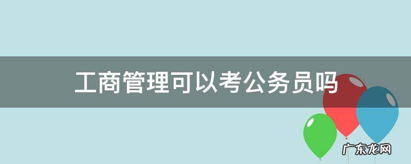 工商管理考公务员可以考什么 工商管理可以考公务员吗