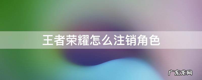 王者荣耀怎么注销角色 王者荣耀怎样注销角色