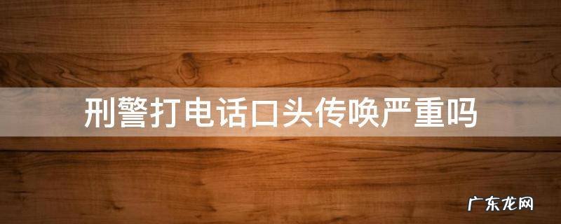 刑警打电话口头传唤严重吗 刑警打电话口头传唤严重吗 说是银行卡问题