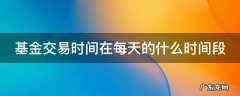 基金交易时间在每天的什么时间段 基金交易时间在每天的什么时间段开始