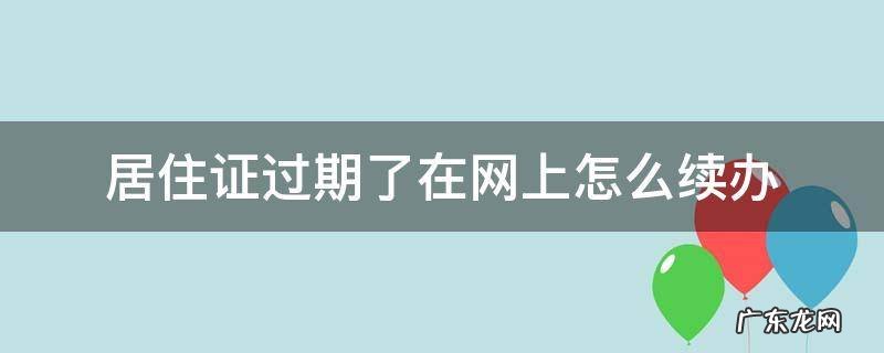 居住证过期了在网上怎么办理 居住证过期了在网上怎么续办