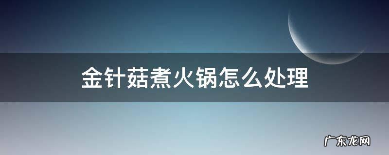 金针菇吃火锅怎么处理 金针菇煮火锅怎么处理