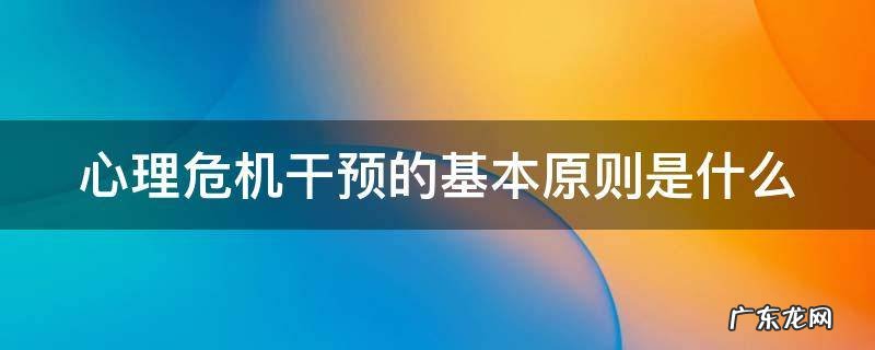 心理危机干预的基本原则是什么 心理危机干预的基本原则是什么?