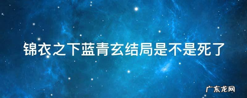 锦衣之下蓝青玄结局是不是死了 锦衣之下蓝青玄结局是不是死了