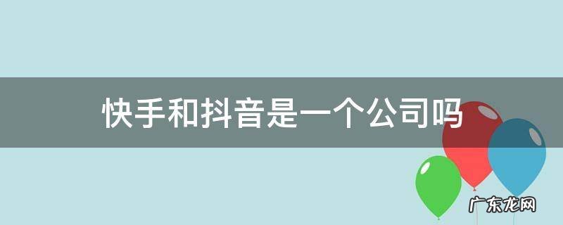 快手和抖音是一个公司吗 抖音跟快手是一个公司的吗