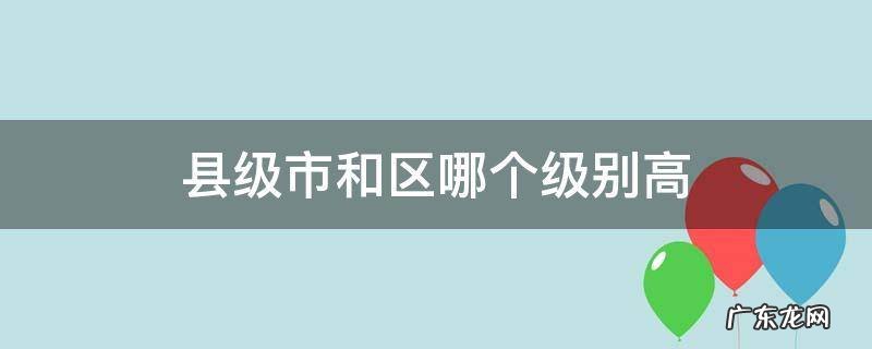 县级市和区哪个级别高 县市和区哪个级别大