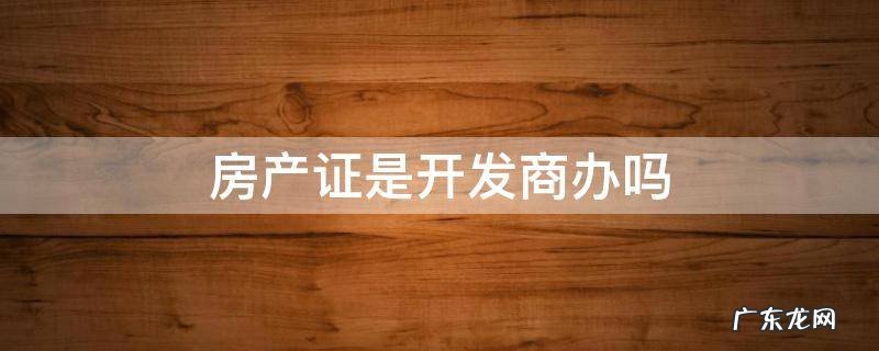 房产证是开发商办吗 房产证是开发商办的吗