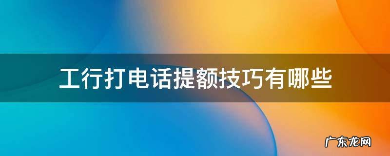 工行打电话提额技巧有哪些 工行打电话提额怎么说