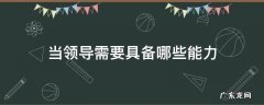 当领导需要具备哪些能力2022 当领导需要具备哪些能力
