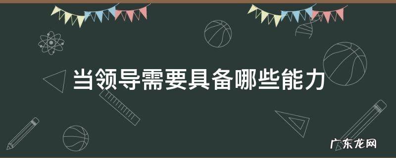 当领导需要具备哪些能力2022 当领导需要具备哪些能力
