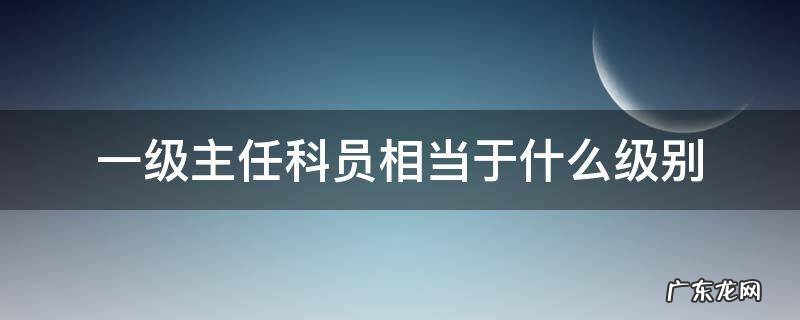 一级主任科员相当于什么级别干部 一级主任科员相当于什么级别