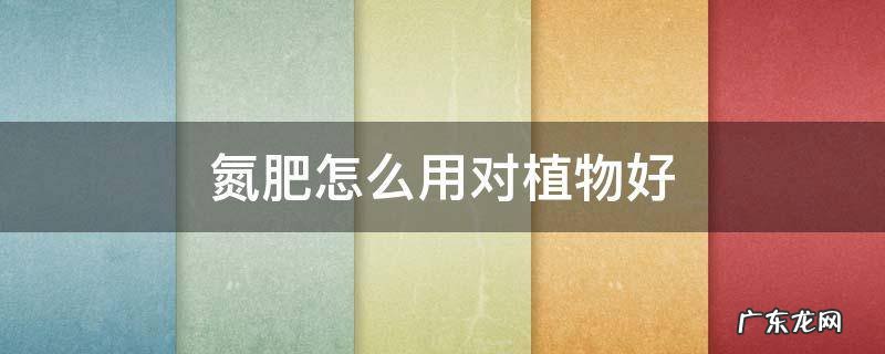氮肥怎么用对植物好 氮肥对什么植物最有用