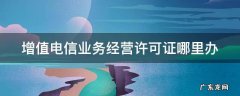 增值电信业务经营许可证哪里办 增值电信业务经营许可证去哪里办