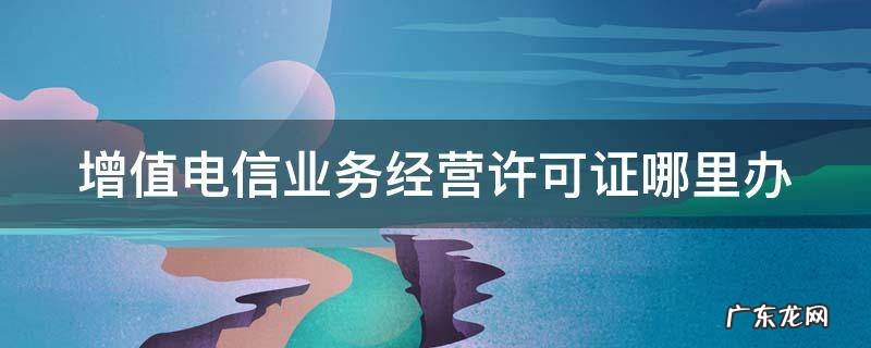 增值电信业务经营许可证哪里办 增值电信业务经营许可证去哪里办