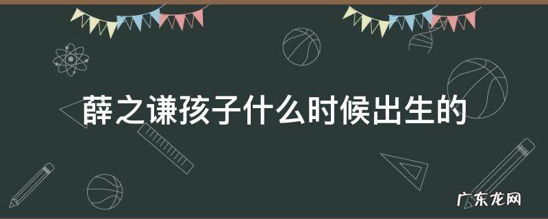 薛之谦儿子什么时候出生的 薛之谦孩子什么时候出生的