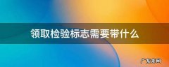 领取检验标志需要带什么东西 领取检验标志需要带什么