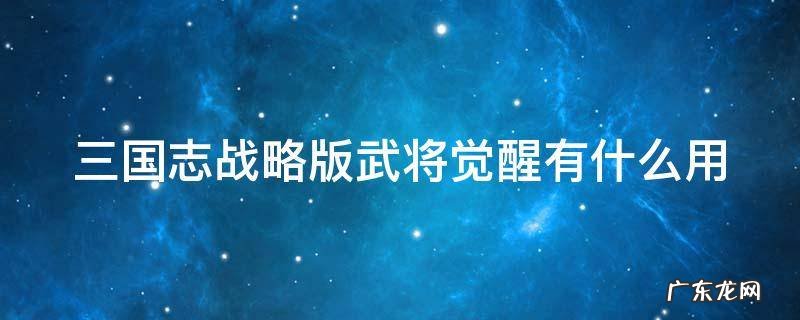 三国志战略版攻略武将觉醒有什么用 三国志战略版武将觉醒有什么用