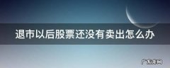 退市的时候股票没卖,怎样处理 退市以后股票还没有卖出怎么办