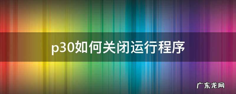 华为p30怎么把所有运行的程序都关闭 p30如何关闭运行程序
