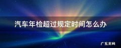 汽车年检超过规定时间怎么办 如果汽车年检超过时间怎么办