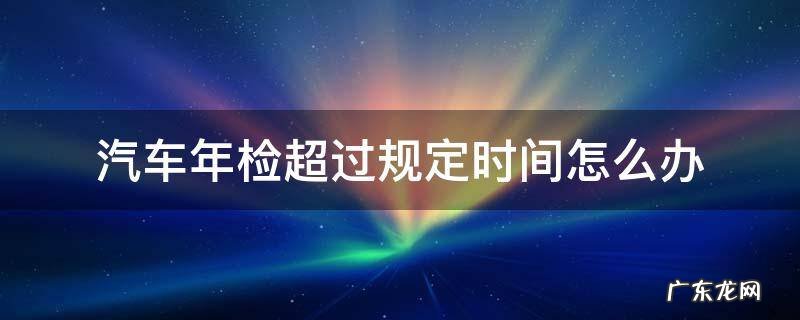 汽车年检超过规定时间怎么办 如果汽车年检超过时间怎么办