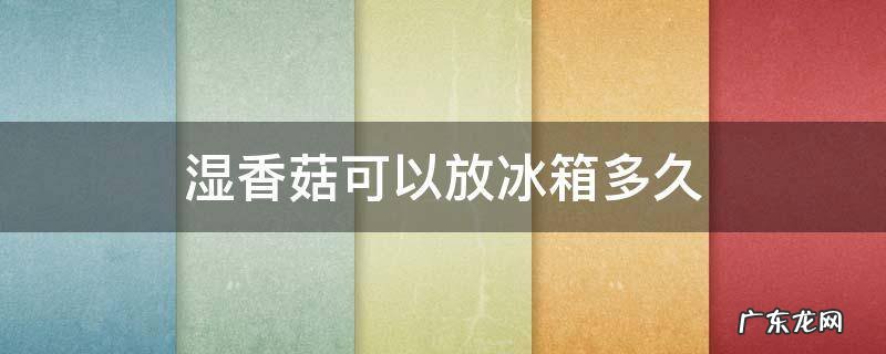 湿香菇放冰箱一周能吃吗 湿香菇可以放冰箱多久