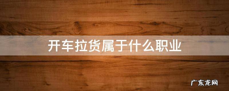 开车拉货属于什么职业 开货车拉货是什么职业