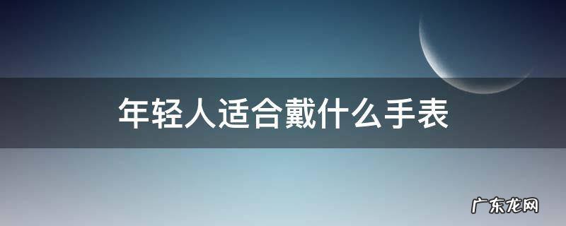 年轻人适合戴什么手表品牌 年轻人适合戴什么手表