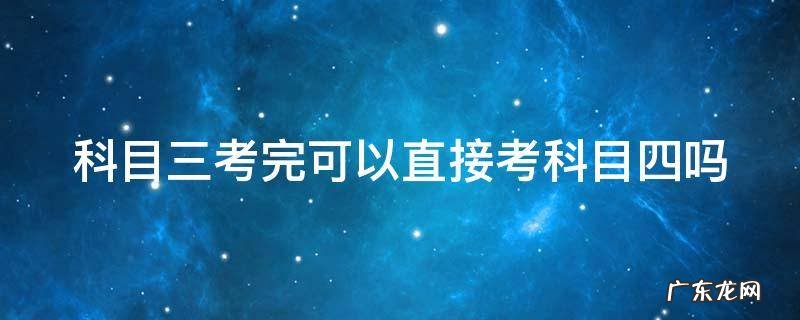 科目三考完可以直接考科目四吗 科目三考完可以直接考科目四吗?