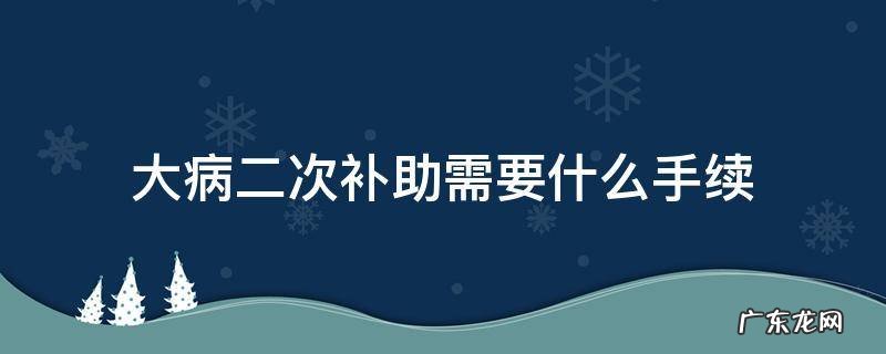 大病二次补助需要什么手续 二次大病补助需要什么条件